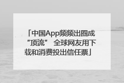 中国App频频出圈成“顶流” 全球网友用下载和消费投出信任票