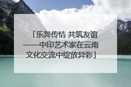 乐舞传情 共筑友谊——中印艺术家在云南文化交流中绽放异彩