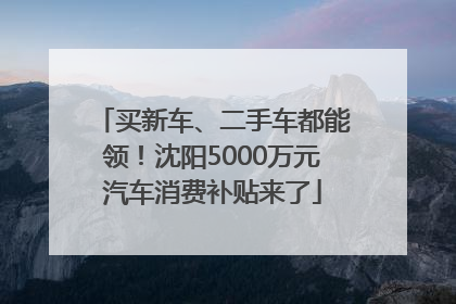 买新车、二手车都能领！沈阳5000万元汽车消费补贴来了