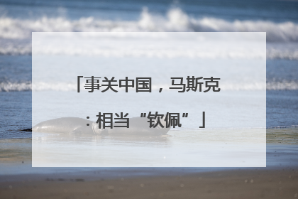 事关中国，马斯克：相当“钦佩”