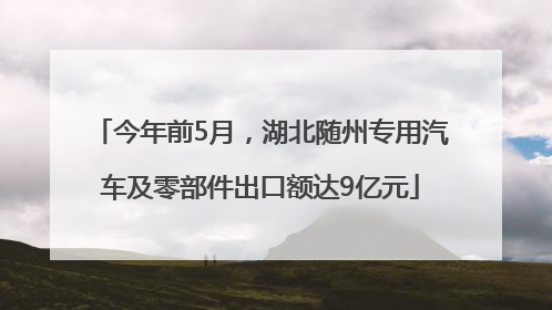 今年前5月，湖北随州专用汽车及零部件出口额达9亿元