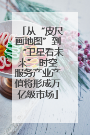 从“皮尺画地图”到“卫星看未来” 时空服务产业产值将形成万亿级市场