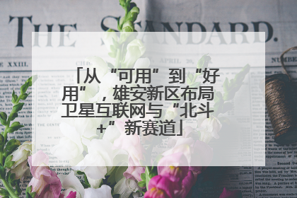 从“可用”到“好用”，雄安新区布局卫星互联网与“北斗+”新赛道