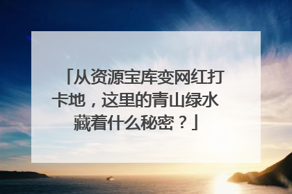 从资源宝库变网红打卡地，这里的青山绿水藏着什么秘密？