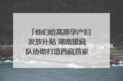 他们给高原孕产妇发放补贴 湖南援藏队协助打造西藏首家高原产儿协同中心