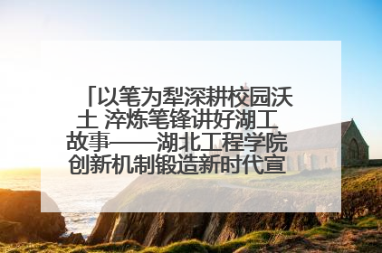 以笔为犁深耕校园沃土 淬炼笔锋讲好湖工故事——湖北工程学院创新机制锻造新时代宣传“轻骑兵”