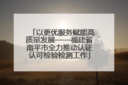 以更优服务赋能高质量发展——福建省南平市全力推动认证认可检验检测工作