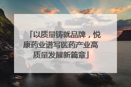 以质量铸就品牌，悦康药业谱写医药产业高质量发展新篇章