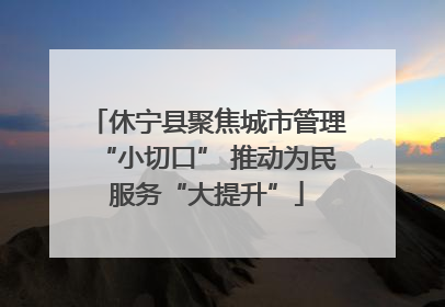 休宁县聚焦城市管理“小切口” 推动为民服务“大提升”