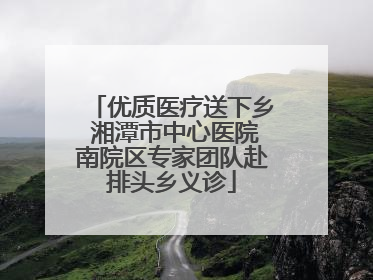 优质医疗送下乡 湘潭市中心医院南院区专家团队赴排头乡义诊