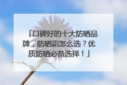 口碑好的十大防晒品牌，防晒霜怎么选？优质防晒必备选择！