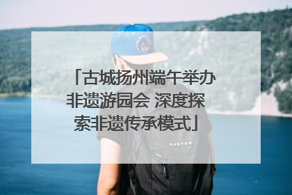 古城扬州端午举办非遗游园会 深度探索非遗传承模式