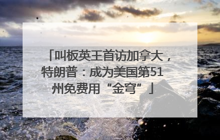 叫板英王首访加拿大，特朗普：成为美国第51州免费用“金穹”