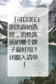 可以美白的洗面奶选择，男性洗面奶哪个牌子最好用？闭眼入清单
