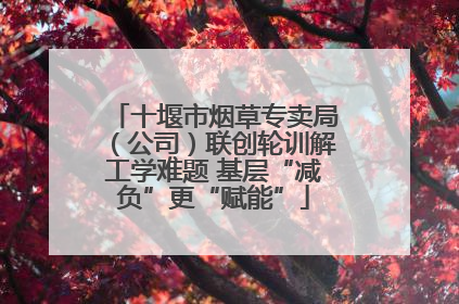 十堰市烟草专卖局（公司）联创轮训解工学难题 基层“减负”更“赋能”