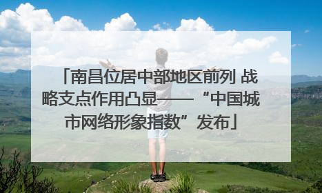南昌位居中部地区前列 战略支点作用凸显——“中国城市网络形象指数”发布
