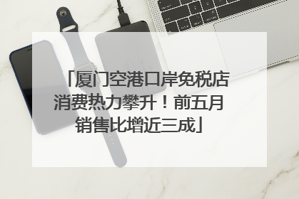 厦门空港口岸免税店消费热力攀升！前五月销售比增近三成