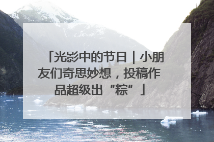 光影中的节日｜小朋友们奇思妙想，投稿作品超级出“粽”