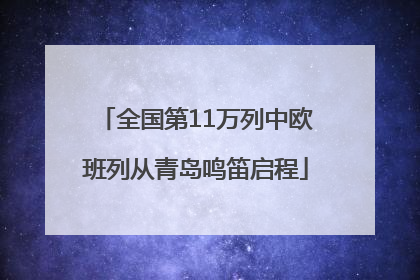 全国第11万列中欧班列从青岛鸣笛启程