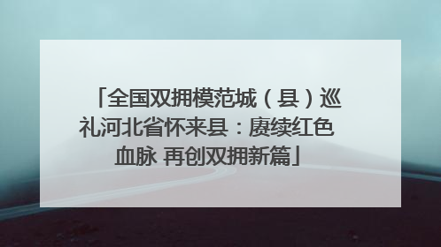 全国双拥模范城（县）巡礼河北省怀来县：赓续红色血脉 再创双拥新篇