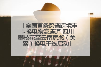 全国首条跨省跨境重卡换电物流通道 四川攀枝花至云南磨憨（关累）换电干线启动