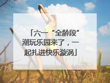 六一“全龄段”潮玩乐园来了，一起扎进快乐漩涡
