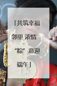 共筑幸福邻里 浓情“粽”意迎端午