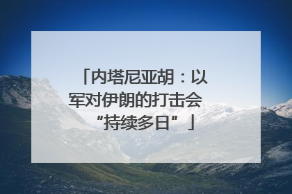 内塔尼亚胡：以军对伊朗的打击会“持续多日”