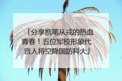 分享携笔从戎的热血青春！五位军校形象代言人将空降国防科大