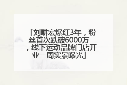 刘畊宏爆红3年，粉丝首次跌破6000万，线下运动品牌门店开业一周实景曝光