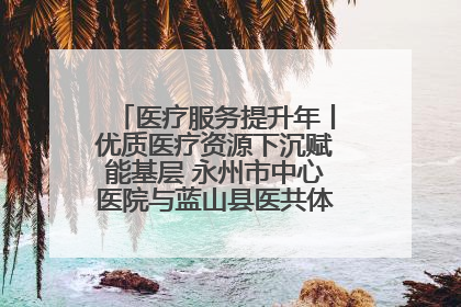 医疗服务提升年丨优质医疗资源下沉赋能基层 永州市中心医院与蓝山县医共体总院共筑健康屏障