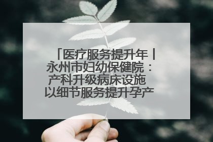 医疗服务提升年丨永州市妇幼保健院：产科升级病床设施 以细节服务提升孕产妇就医体验