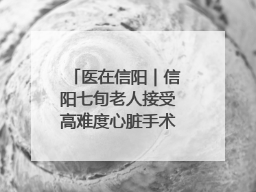 医在信阳｜信阳七旬老人接受高难度心脏手术“重获新生”