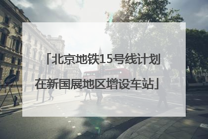 北京地铁15号线计划在新国展地区增设车站