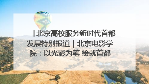 北京高校服务新时代首都发展特别报道｜北京电影学院：以光影为笔 绘就首都高质量发展新画卷