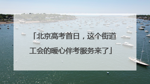 北京高考首日，这个街道工会的暖心伴考服务来了