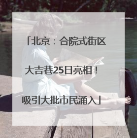 北京：合院式街区大吉巷25日亮相！吸引大批市民涌入