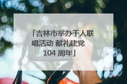 吉林市举办千人联唱活动 献礼建党 104 周年
