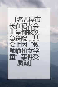 名古屋市长在记者会上晕倒被紧急送院，其会上因“教师偷拍女学童”事件受质询