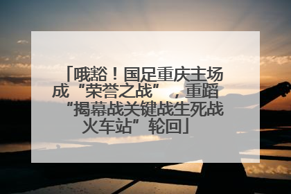 哦豁！国足重庆主场成“荣誉之战”，重蹈“揭幕战关键战生死战火车站”轮回