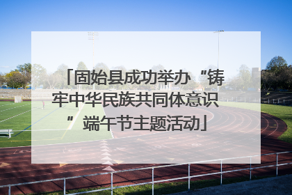 固始县成功举办“铸牢中华民族共同体意识”端午节主题活动