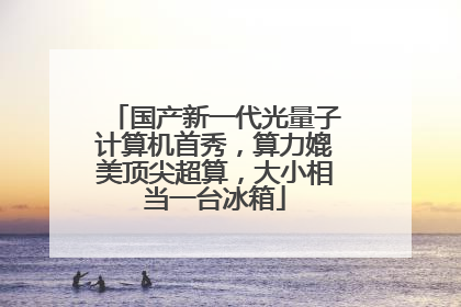国产新一代光量子计算机首秀，算力媲美顶尖超算，大小相当一台冰箱