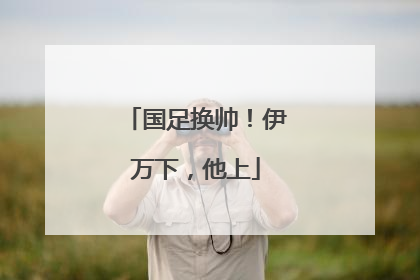 国足换帅！伊万下，他上