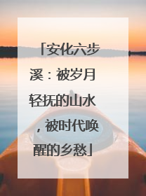 安化六步溪：被岁月轻抚的山水，被时代唤醒的乡愁
