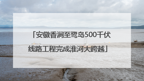 安徽香涧至鹭岛500千伏线路工程完成淮河大跨越