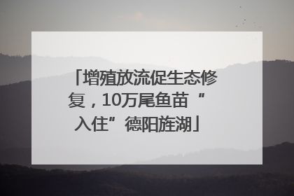 增殖放流促生态修复，10万尾鱼苗“入住”德阳旌湖