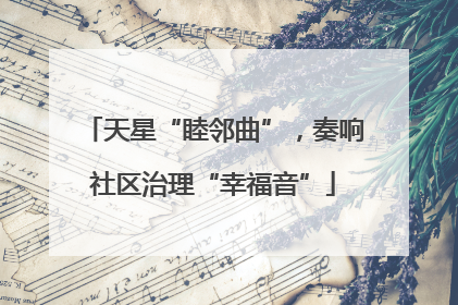 天星“睦邻曲”，奏响社区治理“幸福音”
