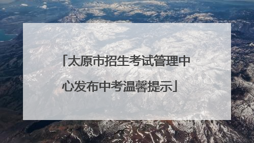 太原市招生考试管理中心发布中考温馨提示