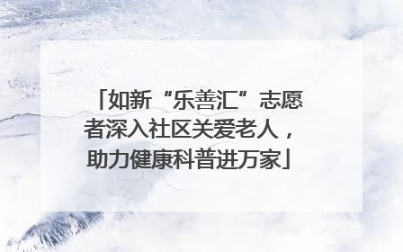 如新“乐善汇”志愿者深入社区关爱老人，助力健康科普进万家