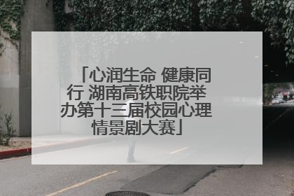 心润生命 健康同行 湖南高铁职院举办第十三届校园心理情景剧大赛